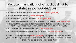 My recommendations of what should not be
stated in your CCC/NC1 Eval
• # of reenlistments and extensions you did. (That’s your job)
• # of SRB dollars you paid. (That’s your job)
• # of retirements you coordinated. (That’s your job)
• # of Career Development Boards (CDB) you completed. (That’s your job)
• (Results of CDBs, e.g. resulted 5 RDC selections, 2 Officer applications, 3 degree
completions, 3 CPO selects, 5 SCPO/MCPO selects, 2 CMDCS selections, etc)
• # of pre-separations you conducted. (That’s your job)
• # of Career Waypoints (C-WAY) you submitted. (That’s your job)
• With that being said on (That’s your job), using this info can be used in
your Eval if you put the cause and effect it had on the command. Example
of this would be provided on slide # 18.
 