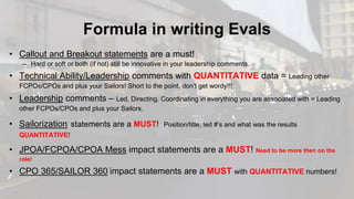 Formula in writing Evals
• Callout and Breakout statements are a must!
– Hard or soft or both (if not) still be innovative in your leadership comments.
• Technical Ability/Leadership comments with QUANTITATIVE data = Leading other
FCPOs/CPOs and plus your Sailors! Short to the point, don’t get wordy!!!
• Leadership comments – Led, Directing, Coordinating in everything you are associated with = Leading
other FCPOs/CPOs and plus your Sailors.
• Sailorization statements are a MUST! Position/title, led #’s and what was the results
QUANTITATIVE!
• JPOA/FCPOA/CPOA Mess impact statements are a MUST! Need to be more then on the
role!
• CPO 365/SAILOR 360 impact statements are a MUST with QUANTITATIVE numbers!
 