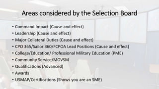 Areas considered by the Selection Board
• Command Impact (Cause and effect)
• Leadership (Cause and effect)
• Major Collateral Duties (Cause and effect)
• CPO 365/Sailor 360/FCPOA Lead Positions (Cause and effect)
• College/Education/ Professional Military Education (PME)
• Community Service/MOVSM
• Qualifications (Advanced)
• Awards
• USMAP/Certifications (Shows you are an SME)
 