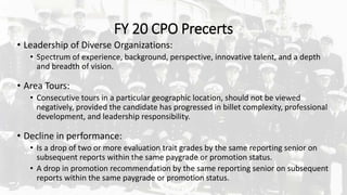FY 20 CPO Precerts
• Leadership of Diverse Organizations:
• Spectrum of experience, background, perspective, innovative talent, and a depth
and breadth of vision.
• Area Tours:
• Consecutive tours in a particular geographic location, should not be viewed
negatively, provided the candidate has progressed in billet complexity, professional
development, and leadership responsibility.
• Decline in performance:
• Is a drop of two or more evaluation trait grades by the same reporting senior on
subsequent reports within the same paygrade or promotion status.
• A drop in promotion recommendation by the same reporting senior on subsequent
reports within the same paygrade or promotion status.
 