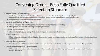 Convening Order… Best/Fully Qualified
Selection Standard
• Scope/Impact of Leadership:
• Job Assignment. Demonstrated skill in enhancing teamwork and individual performance (warfighting
readiness/effectiveness/accomplishments) improving qualifications, advancements, retention/attrition.
• Competency in Sailor development and impact.
• Institutional/Technical Expertise:
• Trained principles of leadership, professionalism, technical proficiency and heritage.
• Management skill towards achieving warfighting readiness.
• Special Qualifications:
• Above rank and in/out of rating, which have an impact on mission on effectiveness.
• Collateral Duties:
• Major collateral duties as evidenced by the documented impact on mission readiness readiness/effectiveness, retention/attrition,
and morale.
• History of Assignments:
• Consideration should be made that candidates are not always in control of their duty assignments or score of responsibilities.
• Education/Professional Development:
• Military education/advanced civilian education. Future leaders hone and develop leadership skills to successfully function as
future Dept LCPOs.
 
