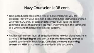 Navy Counselor LaDR cont.
• Take a good, hard look at the type of Collateral Duties you are
assigned. Review your command collateral duties instruction and talk
with your COC and / or appear before your CDB. Take the tough
command duties that provide the most involvement in the command
as a whole and that have direct sailor support.
• Review your current level of education to see how far along you are in
earning a college degree and pursue non-resident Navy courses to
expand your level of knowledge. Complete the Navy e-Learning
courses on MNP that are recommended in this document.
 