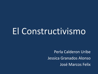 El Constructivismo Perla Calderon Uribe Jessica Granados Alonso José Marcos Felix 