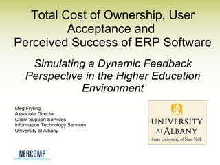 Total Cost of Ownership, User Acceptance and  Perceived Success of ERP Software Simulating a Dynamic Feedback Perspective in the Higher Education Environment Meg Fryling Associate Director Client Support Services Information Technology Services University at Albany 