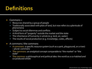 ¡  Commons	
  =	
  
§  Resources	
  shared	
  by	
  a	
  group	
  of	
  people	
  
§  Traditionally	
  associated	
  with	
  plots	
  of	
  land,	
  but	
  now	
  refers	
  to	
  a	
  plenitude	
  of	
  
phenomena	
  
§  Subject	
  to	
  social	
  dilemmas	
  and	
  conﬂicts	
  
§  A	
  third	
  form	
  of	
  “property”	
  outside	
  the	
  market	
  and	
  the	
  state	
  
§  The	
  inheritance	
  of	
  humanity	
  in	
  whole	
  (e.g.	
  land,	
  air,	
  water)	
  
§  The	
  results	
  of	
  social	
  production	
  (e.g.	
  knowledge,	
  codes,	
  aﬀects)	
  
¡  A	
  commons	
  /	
  the	
  commons	
  
§  A	
  commons:	
  a	
  speciﬁc	
  resource	
  system	
  (such	
  as	
  a	
  park,	
  playground,	
  or	
  a	
  river)	
  
–	
  plural:	
  commons	
  
§  The	
  commons:	
  an	
  analytical	
  concept	
  comparable	
  to	
  “the	
  market”	
  or	
  “the	
  
state”	
  
§  The	
  common:	
  a	
  philosophical	
  and	
  political	
  idea:	
  the	
  world	
  as	
  a	
  co-­‐habited	
  and	
  
co-­‐produced	
  whole	
  
(Hess	
  &	
  Ostrom	
  2007;	
  Hardt	
  &	
  Negri	
  2009)	
  
 