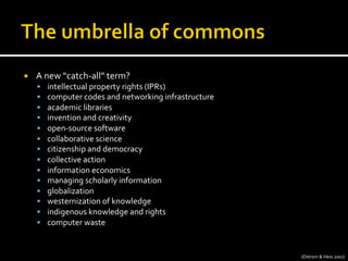 ¡  A	
  new	
  “catch-­‐all”	
  term?	
  
§  intellectual	
  property	
  rights	
  (IPRs)	
  
§  computer	
  codes	
  and	
  networking	
  infrastructure	
  
§  academic	
  libraries	
  
§  invention	
  and	
  creativity	
  
§  open-­‐source	
  software	
  
§  collaborative	
  science	
  
§  citizenship	
  and	
  democracy	
  
§  collective	
  action	
  
§  information	
  economics	
  
§  managing	
  scholarly	
  information	
  
§  globalization	
  
§  westernization	
  of	
  knowledge	
  
§  indigenous	
  knowledge	
  and	
  rights	
  
§  computer	
  waste	
  
(Ostrom	
  &	
  Hess	
  2007)	
  
 