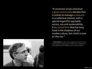 "A	
  commons	
  arises	
  whenever	
  	
  
a	
  given	
  community	
  decides	
  that	
  
it	
  wishes	
  to	
  manage	
  a	
  resource	
  
in	
  a	
  collective	
  manner,	
  with	
  a	
  
special	
  regard	
  for	
  equitable	
  
access,	
  use	
  and	
  sustainability.	
  	
  
It	
  is	
  a	
  social	
  form	
  that	
  has	
  long	
  
lived	
  in	
  the	
  shadows	
  of	
  our	
  
market	
  culture,	
  but	
  which	
  is	
  now	
  
on	
  the	
  rise.”	
  
	
  
– David Bollier, founder of the webzine On the Commons
(onthecommons.org), author of Silent Theft (2002), Viral
Spiral (2009) and The Wealth of the Commons (2012)	

Joi	
  Ito	
  
(Bollier	
  2011)	
  
 