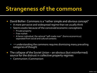 ¡  David	
  Bollier:	
  Commons	
  is	
  a	
  “rather	
  simple	
  and	
  obvious	
  concept”	
  
§  A	
  more	
  pervasive	
  and	
  widespread	
  regime	
  than	
  we	
  usually	
  think	
  
§  Seems	
  exotic	
  because	
  of	
  the	
  conceived	
  economic	
  conceptions	
  
▪  Private	
  property	
  
▪  Free	
  market	
  
▪  A	
  heroic	
  individual,	
  the	
  rational	
  “self-­‐made	
  man”	
  	
  (homo	
  economicus)	
  
separated	
  from	
  social	
  and	
  cultural	
  contexts	
  
§  →	
  understanding	
  the	
  commons	
  requires	
  dismissing	
  many	
  prevailing	
  
categories	
  of	
  thought	
  
¡  The	
  collapse	
  of	
  the	
  Soviet	
  Union	
  –	
  an	
  obvious	
  (but	
  misinformed)	
  
source	
  for	
  the	
  distrust	
  in	
  collective	
  property	
  regimes	
  
§  Communism	
  /	
  Commonism	
  
(Bollier	
  2007)	
  
 
