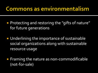 ¡  Protecting	
  and	
  restoring	
  the	
  ”gifts	
  of	
  nature”	
  
for	
  future	
  generations	
  
¡  Underlining	
  the	
  importance	
  of	
  sustainable	
  
social	
  organizations	
  along	
  with	
  sustainable	
  
resource	
  usage	
  
¡  Framing	
  the	
  nature	
  as	
  non-­‐commodiﬁcable	
  
(not-­‐for-­‐sale)	
  
 