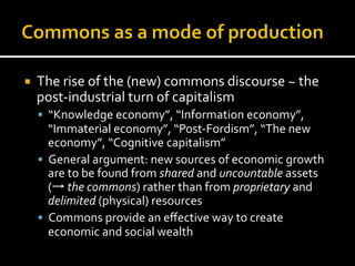¡  The	
  rise	
  of	
  the	
  (new)	
  commons	
  discourse	
  ~	
  the	
  
post-­‐industrial	
  turn	
  of	
  capitalism	
  
§  “Knowledge	
  economy”,	
  “Information	
  economy”,	
  
“Immaterial	
  economy”,	
  “Post-­‐Fordism”,	
  “The	
  new	
  
economy”,	
  “Cognitive	
  capitalism”	
  
§  General	
  argument:	
  new	
  sources	
  of	
  economic	
  growth	
  
are	
  to	
  be	
  found	
  from	
  shared	
  and	
  uncountable	
  assets	
  
(→	
  the	
  commons)	
  rather	
  than	
  from	
  proprietary	
  and	
  
delimited	
  (physical)	
  resources	
  
§  Commons	
  provide	
  an	
  eﬀective	
  way	
  to	
  create	
  
economic	
  and	
  social	
  wealth	
  	
  
 