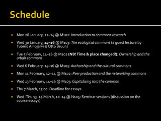 ¡  Mon	
  28	
  January,	
  12–14	
  @	
  M102:	
  Introduction	
  to	
  commons	
  research	
  
	
  
¡  Wed	
  30	
  January,	
  14–16	
  @	
  M103:	
  The	
  ecological	
  commons	
  (a	
  guest	
  lecture	
  by	
  
Tuomo	
  Alhojärvi	
  &	
  Otto	
  Bruun)	
  
	
  
¡  Tue	
  5	
  February,	
  14–16	
  @	
  M102	
  (NB!	
  Time	
  &	
  place	
  changed!):	
  Ownership	
  and	
  the	
  
urban	
  commons	
  
¡  Wed	
  6	
  February,	
  14–16	
  @	
  M103:	
  Authorship	
  and	
  the	
  cultural	
  commons	
  
	
  
¡  Mon	
  11	
  February,	
  12–14	
  @	
  M102:	
  Peer	
  production	
  and	
  the	
  networking	
  commons	
  
	
  
¡  Wed	
  13	
  February,	
  14–16	
  @	
  M103:	
  Capitalizing	
  (on)	
  the	
  common	
  
	
  
¡  Thu	
  7	
  March,	
  17:00:	
  Deadline	
  for	
  essays	
  
¡  Wed–Thu	
  13–14	
  March,	
  10–14	
  @	
  N105:	
  Seminar	
  sessions	
  (discussion	
  on	
  the	
  
course	
  essays)	
  
	
  
 