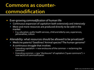 ¡  Ever-­‐growing	
  commodiﬁcation	
  of	
  human	
  life	
  
§  Continuous	
  expansion	
  of	
  capitalism	
  both	
  extensively	
  and	
  intensively	
  
§  More	
  and	
  more	
  resources	
  are	
  produced	
  directly	
  to	
  be	
  sold	
  in	
  the	
  
market	
  
▪  E.g.	
  education,	
  public	
  health	
  services,	
  child	
  and	
  elderly	
  care,	
  experiences,	
  
personalities,	
  culture	
  
¡  Alienability:	
  what	
  resources	
  should	
  be	
  allowed	
  to	
  be	
  privatized?	
  
§  Medicine	
  patents?	
  Seedlines?	
  Animal	
  species?	
  The	
  human	
  genome?	
  
§  A	
  continuous	
  struggle	
  that	
  involves	
  
▪  Extending	
  capitalism	
  -­‐>	
  new	
  enclosures	
  of	
  the	
  common	
  -­‐>	
  reclaiming	
  the	
  
commons	
  
▪  Extending	
  common	
  -­‐>	
  new	
  “disclosures”	
  of	
  capitalism	
  (“quasi-­‐commons”)	
  -­‐>	
  
new	
  tactics	
  of	
  commodiﬁcation	
  
(Bollier	
  2007;	
  see	
  also	
  Nonini	
  2007)	
  
 