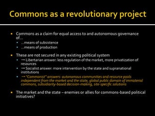 ¡  Commons	
  as	
  a	
  claim	
  for	
  equal	
  access	
  to	
  and	
  autonomous	
  governance	
  
of…	
  
§  …means	
  of	
  subsistence	
  
§  …means	
  of	
  production	
  
¡  These	
  are	
  not	
  secured	
  in	
  any	
  existing	
  political	
  system	
  
§  →	
  Libertarian	
  answer:	
  less	
  regulation	
  of	
  the	
  market,	
  more	
  privatization	
  of	
  
resources	
  
§  →	
  Socialist	
  answer:	
  more	
  intervention	
  by	
  the	
  state	
  and	
  supranational	
  
institutions	
  
§  →	
  “Commonist”	
  answers:	
  autonomous	
  communities	
  and	
  resource	
  pools	
  
independent	
  from	
  the	
  market	
  and	
  the	
  state,	
  global	
  public	
  domain	
  of	
  immaterial	
  
commons,	
  subsidiarity-­‐based	
  decision-­‐making,	
  site-­‐speciﬁc	
  solutions	
  
¡  The	
  market	
  and	
  the	
  state	
  –	
  enemies	
  or	
  allies	
  for	
  commons-­‐based	
  political	
  
initiatives?	
  
 