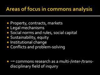 ¡  Property,	
  contracts,	
  markets	
  
¡  Legal	
  mechanisms	
  
¡  Social	
  norms	
  and	
  rules,	
  social	
  capital	
  
¡  Sustainability,	
  equity	
  
¡  Institutional	
  change	
  
¡  Conﬂicts	
  and	
  problem-­‐solving	
  
¡  →	
  commons	
  research	
  as	
  a	
  multi-­‐/inter-­‐/trans-­‐
disciplinary	
  ﬁeld	
  of	
  inquiry	
  
 