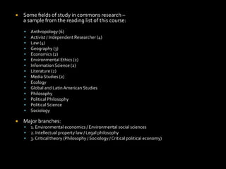 ¡  Some	
  ﬁelds	
  of	
  study	
  in	
  commons	
  research	
  –	
  	
  
a	
  sample	
  from	
  the	
  reading	
  list	
  of	
  this	
  course:	
  
§  Anthropology	
  (6)	
  
§  Activist	
  /	
  Independent	
  Researcher	
  (4)	
  
§  Law	
  (4)	
  
§  Geography	
  (3)	
  
§  Economics	
  (2)	
  
§  Environmental	
  Ethics	
  (2)	
  
§  Information	
  Science	
  (2)	
  
§  Literature	
  (2)	
  
§  Media	
  Studies	
  (2)	
  
§  Ecology	
  
§  Global	
  and	
  Latin	
  American	
  Studies	
  
§  Philosophy	
  
§  Political	
  Philosophy	
  
§  Political	
  Science	
  
§  Sociology	
  
¡  Major	
  branches:	
  
§  1.	
  Environmental	
  economics	
  /	
  Environmental	
  social	
  sciences	
  
§  2.	
  Intellectual	
  property	
  law	
  /	
  Legal	
  philosophy	
  
§  3.	
  Critical	
  theory	
  (Philosophy	
  /	
  Sociology	
  /	
  Critical	
  political	
  economy)	
  
 