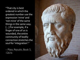 “That	
  city	
  is	
  best	
  
ordered	
  in	
  which	
  the	
  
greatest	
  number	
  use	
  the	
  
expression	
  ‘mine’	
  and	
  
‘not	
  mine’	
  of	
  the	
  same	
  
things	
  in	
  the	
  same	
  way.	
  
[…]	
  For	
  example,	
  if	
  a	
  
ﬁnger	
  of	
  one	
  of	
  us	
  is	
  
wounded,	
  the	
  entire	
  
community	
  of	
  bodily	
  
connection	
  stretches	
  the	
  
soul	
  for	
  ‘integration’.”	
  
	
  
– Plato, Republic, Book 5,
1261b	

 