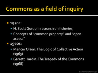 ¡  1950s:	
  
§  H.	
  Scott	
  Gordon:	
  research	
  on	
  ﬁsheries,	
  	
  
§  Concepts	
  of	
  “common	
  property”	
  and	
  “open	
  
access”	
  
¡  1960s:	
  
§  Mancur	
  Olson:	
  The	
  Logic	
  of	
  Collective	
  Action	
  
(1965)	
  
§  Garrett	
  Hardin:	
  The	
  Tragedy	
  of	
  the	
  Commons	
  
(1968)	
  
(Laukkanen	
  2011;	
  Ostrom	
  1990)	
  
 