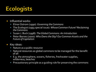 ¡  Inﬂuential	
  works:	
  
§  Elinor	
  Ostrom	
  (1990):	
  Governing	
  the	
  Commons	
  
§  The	
  Ecologist	
  (1993	
  special	
  issue):	
  Whose	
  Common	
  Future?	
  Reclaiming	
  
the	
  Commons	
  
§  Susan	
  J.	
  Buck	
  (1998):	
  The	
  Global	
  Commons:	
  An	
  Introduction	
  
§  Peter	
  Barnes	
  (2000):	
  Who	
  Owns	
  the	
  Sky?	
  Our	
  Common	
  Assets	
  and	
  the	
  
Future	
  of	
  Capitalism	
  
¡  Key	
  ideas:	
  
§  Nature	
  as	
  a	
  public	
  resource	
  
§  Natural	
  resources	
  as	
  global	
  commons	
  to	
  be	
  managed	
  for	
  the	
  beneﬁt	
  
of	
  all	
  
§  E.g.	
  the	
  atmosphere,	
  oceans,	
  ﬁsheries,	
  freshwater	
  supplies,	
  
wilderness,	
  beaches	
  
§  Precautionary	
  principle	
  as	
  a	
  guiding	
  rule	
  for	
  preserving	
  the	
  commons	
  
 