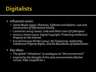 ¡  Inﬂuential	
  works:	
  
§  James	
  Boyle	
  (1997):	
  Shamans,	
  Software	
  and	
  Spleens:	
  Law	
  and	
  
Construction	
  of	
  Information	
  Society	
  
§  Lawrence	
  Lessig	
  (2000):	
  Code	
  and	
  Other	
  Laws	
  of	
  Cyberspace	
  
§  Jessica	
  Litman	
  (2001):	
  Digital	
  Copyright:	
  Protecting	
  Intellectual	
  
Property	
  on	
  the	
  Internet	
  
§  Eva	
  Hemmungs	
  Wirtén	
  (2004):	
  No	
  Trespassing:	
  Authorship,	
  
Intellectual	
  Property	
  Rights,	
  and	
  the	
  Boundaries	
  of	
  Globalization	
  
¡  Key	
  ideas:	
  
§  The	
  global	
  “infosphere”	
  as	
  analogous	
  to	
  “the	
  environment”	
  
§  Inspired	
  by	
  the	
  thought	
  of	
  the	
  early	
  environments	
  (Rachel	
  
Carson,	
  Aldo	
  Leopold	
  etc.)	
  
 