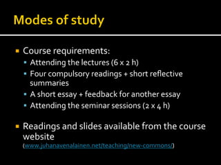 ¡  Course	
  requirements:	
  
§  Attending	
  the	
  lectures	
  (6	
  x	
  2	
  h)	
  
§  Four	
  compulsory	
  readings	
  +	
  short	
  reﬂective	
  
summaries	
  
§  A	
  short	
  essay	
  +	
  feedback	
  for	
  another	
  essay	
  
§  Attending	
  the	
  seminar	
  sessions	
  (2	
  x	
  4	
  h)	
  
¡  Readings	
  and	
  slides	
  available	
  from	
  the	
  course	
  
website	
  	
  
(www.juhanavenalainen.net/teaching/new-­‐commons/)	
  
 