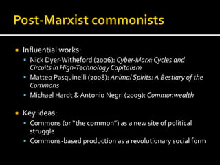 ¡  Inﬂuential	
  works:	
  
§  Nick	
  Dyer-­‐Witheford	
  (2006):	
  Cyber-­‐Marx:	
  Cycles	
  and	
  
Circuits	
  in	
  High-­‐Technology	
  Capitalism	
  
§  Matteo	
  Pasquinelli	
  (2008):	
  Animal	
  Spirits:	
  A	
  Bestiary	
  of	
  the	
  
Commons	
  
§  Michael	
  Hardt	
  &	
  Antonio	
  Negri	
  (2009):	
  Commonwealth	
  
¡  Key	
  ideas:	
  
§  Commons	
  (or	
  “the	
  common”)	
  as	
  a	
  new	
  site	
  of	
  political	
  
struggle	
  
§  Commons-­‐based	
  production	
  as	
  a	
  revolutionary	
  social	
  form	
  
 