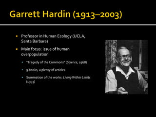 ¡  Professor	
  in	
  Human	
  Ecology	
  (UCLA,	
  
Santa	
  Barbara)	
  
¡  Main	
  focus:	
  issue	
  of	
  human	
  
overpopulation	
  
§  “Tragedy	
  of	
  the	
  Commons”	
  (Science,	
  1968)	
  
§  9	
  books,	
  a	
  plenty	
  of	
  articles	
  
§  Summation	
  of	
  the	
  works:	
  Living	
  Within	
  Limits	
  
(1993)	
  
	
  
 