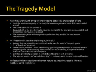 ¡  Assume	
  a	
  world	
  with	
  two	
  persons	
  breeding	
  cattle	
  in	
  a	
  shared	
  plot	
  of	
  land	
  
§  Until	
  the	
  maximum	
  capacity	
  of	
  the	
  land,	
  the	
  breeder	
  A	
  gets	
  extra	
  proﬁt	
  (P)	
  for	
  each	
  added	
  
animal	
  
§  The	
  same	
  is	
  true	
  for	
  the	
  breeder	
  B	
  
§  Because	
  both	
  of	
  the	
  breeders	
  try	
  to	
  maximize	
  their	
  proﬁt,	
  the	
  land	
  gets	
  overpopulated,	
  and	
  
the	
  cattle	
  do	
  not	
  have	
  enough	
  to	
  eat	
  
§  The	
  breeders	
  together	
  will	
  now	
  gain	
  less	
  proﬁt	
  than	
  they	
  would	
  if	
  the	
  land	
  was	
  not	
  
overpopulated	
  
¡  →	
  “Freedom	
  in	
  a	
  commons	
  brings	
  ruin	
  to	
  all.”	
  
§  Actions	
  that	
  are	
  rational	
  for	
  an	
  individual	
  can	
  be	
  harmful	
  for	
  all	
  of	
  the	
  participants	
  	
  
(→	
  a	
  “lose–lose”	
  situation)	
  
§  These	
  kind	
  of	
  problems	
  cannot	
  be	
  solved	
  by	
  appealing	
  to	
  the	
  goodwill	
  or	
  the	
  conscience	
  of	
  
the	
  participants,	
  because	
  taking	
  alternative	
  action	
  would	
  be	
  risky,	
  suboptimal	
  and	
  thus	
  
irrational	
  from	
  the	
  individual	
  standpoint	
  
§  Limitless	
  growth	
  of	
  population	
  in	
  a	
  limited	
  world	
  is	
  one	
  of	
  such	
  problems	
  
§  The	
  solution	
  requires	
  an	
  “extended	
  morality”	
  →	
  enforced	
  restrictions	
  on	
  individual	
  freedom	
  
¡  Reﬂects	
  similar	
  scepticism	
  on	
  human	
  nature	
  as	
  already	
  Aristotle,	
  Thomas	
  
Hobbes,	
  David	
  Hume	
  etc.	
  
	
  
(Hardin	
  1968)	
  
 