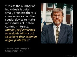 “Unless	
  the	
  number	
  of	
  
individuals	
  is	
  quite	
  
small,	
  or	
  unless	
  there	
  is	
  
coercion	
  or	
  some	
  other	
  
special	
  device	
  to	
  make	
  
individuals	
  act	
  in	
  their	
  
common	
  interest,	
  
rational,	
  self-­‐interested	
  
individuals	
  will	
  not	
  act	
  
to	
  achieve	
  their	
  common	
  
or	
  group	
  interests.”	
  
	
  
	

– Mancur Olson, The Logic of
Collective Action (1965)	
  
(cited	
  in	
  Ostrom	
  1990,	
  p.	
  6)	
  
 