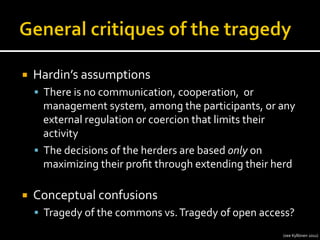 ¡  Hardin’s	
  assumptions	
  
§  There	
  is	
  no	
  communication,	
  cooperation,	
  	
  or	
  
management	
  system,	
  among	
  the	
  participants,	
  or	
  any	
  
external	
  regulation	
  or	
  coercion	
  that	
  limits	
  their	
  
activity	
  
§  The	
  decisions	
  of	
  the	
  herders	
  are	
  based	
  only	
  on	
  
maximizing	
  their	
  proﬁt	
  through	
  extending	
  their	
  herd	
  
¡  Conceptual	
  confusions	
  
§  Tragedy	
  of	
  the	
  commons	
  vs.	
  Tragedy	
  of	
  open	
  access?	
  
(see	
  Kyllönen	
  2011)	
  
 