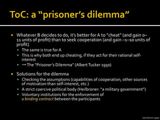 ¡  Whatever	
  B	
  decides	
  to	
  do,	
  it’s	
  better	
  for	
  A	
  to	
  “cheat”	
  (and	
  gain	
  0–
11	
  units	
  of	
  proﬁt)	
  than	
  to	
  seek	
  cooperation	
  (and	
  gain	
  –1–10	
  units	
  of	
  
proﬁt)	
  
§  The	
  same	
  is	
  true	
  for	
  A	
  
§  This	
  is	
  why	
  both	
  end	
  up	
  cheating,	
  if	
  they	
  act	
  for	
  their	
  rational	
  self-­‐
interest	
  
§  →	
  The	
  “Prisoner’s	
  Dilemma”	
  (Albert	
  Tucker	
  1950)	
  
¡  Solutions	
  for	
  the	
  dilemma	
  
§  Checking	
  the	
  assumptions	
  (capabilities	
  of	
  cooperation,	
  other	
  sources	
  
of	
  motivation	
  than	
  self-­‐interest,	
  etc.)	
  
§  A	
  strict	
  coercive	
  political	
  body	
  (Heilbroner:	
  “a	
  military	
  government”)	
  
§  Voluntary	
  institutions	
  for	
  the	
  enforcement	
  of	
  	
  
a	
  binding	
  contract	
  between	
  the	
  participants	
  
(see	
  Ostrom	
  1990)	
  
 