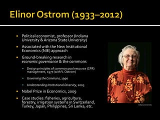 ¡  Political	
  economist,	
  professor	
  (Indiana	
  
University	
  &	
  Arizona	
  State	
  University)	
  
¡  Associated	
  with	
  the	
  New	
  Institutional	
  
Economics	
  (NIE)	
  approach	
  
¡  Ground-­‐breaking	
  research	
  in	
  	
  
economic	
  governance	
  &	
  the	
  commons	
  
§  Design	
  principles	
  of	
  common	
  pool	
  resource	
  (CPR)	
  
management,	
  1977	
  (with	
  V.	
  Ostrom)	
  
§  Governing	
  the	
  Commons,	
  1990	
  
§  Understanding	
  Institutional	
  Diversity,	
  2005	
  
¡  Nobel	
  Prize	
  in	
  Economics,	
  2009	
  
¡  Case	
  studies:	
  ﬁsheries,	
  agriculture,	
  
forestry,	
  irrigation	
  systems	
  in	
  Switzerland,	
  
Turkey,	
  Japan,	
  Philippines,	
  Sri	
  Lanka,	
  etc.	
   Indiana	
  University	
  
 