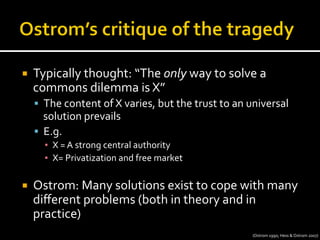 ¡  Typically	
  thought:	
  “The	
  only	
  way	
  to	
  solve	
  a	
  
commons	
  dilemma	
  is	
  X”	
  
§  The	
  content	
  of	
  X	
  varies,	
  but	
  the	
  trust	
  to	
  an	
  universal	
  
solution	
  prevails	
  
§  E.g.	
  
▪  X	
  =	
  A	
  strong	
  central	
  authority 	
  	
  
▪  X=	
  Privatization	
  and	
  free	
  market	
  
¡  Ostrom:	
  Many	
  solutions	
  exist	
  to	
  cope	
  with	
  many	
  
diﬀerent	
  problems	
  (both	
  in	
  theory	
  and	
  in	
  
practice)	
  
(Ostrom	
  1990;	
  Hess	
  &	
  Ostrom	
  2007)	
  
 