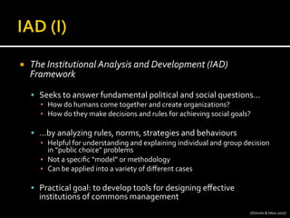 ¡  The	
  Institutional	
  Analysis	
  and	
  Development	
  (IAD)	
  
Framework	
  
§  Seeks	
  to	
  answer	
  fundamental	
  political	
  and	
  social	
  questions…	
  
▪  How	
  do	
  humans	
  come	
  together	
  and	
  create	
  organizations?	
  
▪  How	
  do	
  they	
  make	
  decisions	
  and	
  rules	
  for	
  achieving	
  social	
  goals?	
  
§  …by	
  analyzing	
  rules,	
  norms,	
  strategies	
  and	
  behaviours	
  
▪  Helpful	
  for	
  understanding	
  and	
  explaining	
  individual	
  and	
  group	
  decision	
  
in	
  “public	
  choice”	
  problems	
  
▪  Not	
  a	
  speciﬁc	
  “model”	
  or	
  methodology	
  
▪  Can	
  be	
  applied	
  into	
  a	
  variety	
  of	
  diﬀerent	
  cases	
  
§  Practical	
  goal:	
  to	
  develop	
  tools	
  for	
  designing	
  eﬀective	
  
institutions	
  of	
  commons	
  management	
  
(Ostrom	
  &	
  Hess	
  2007)	
  
 