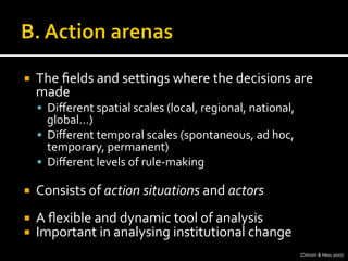 ¡  The	
  ﬁelds	
  and	
  settings	
  where	
  the	
  decisions	
  are	
  
made	
  
§  Diﬀerent	
  spatial	
  scales	
  (local,	
  regional,	
  national,	
  
global…)	
  
§  Diﬀerent	
  temporal	
  scales	
  (spontaneous,	
  ad	
  hoc,	
  
temporary,	
  permanent)	
  	
  
§  Diﬀerent	
  levels	
  of	
  rule-­‐making	
  
¡  Consists	
  of	
  action	
  situations	
  and	
  actors	
  
¡  A	
  ﬂexible	
  and	
  dynamic	
  tool	
  of	
  analysis	
  
¡  Important	
  in	
  analysing	
  institutional	
  change	
  	
  
(Ostrom	
  &	
  Hess	
  2007)	
  
 