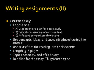 ¡  Course	
  essay	
  
§  Choose	
  one:	
  
▪  A)	
  Case	
  study	
  or	
  a	
  plan	
  for	
  a	
  case	
  study	
  
▪  B)	
  Critical	
  commentary	
  of	
  a	
  chosen	
  text	
  
▪  C)	
  Reﬂective	
  comparison	
  of	
  two	
  texts	
  
§  Use	
  concepts,	
  ideas,	
  and	
  tools	
  introduced	
  during	
  the	
  
course	
  
§  Use	
  texts	
  from	
  the	
  reading	
  lists	
  or	
  elsewhere	
  
§  Length:	
  5–8	
  pages	
  
§  Topic	
  chosen	
  by:	
  end	
  of	
  February	
  
§  Deadline	
  for	
  the	
  essay:	
  Thu	
  7	
  March	
  17:00	
  
 