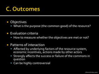 ¡  Objectives	
  
§  What	
  is	
  the	
  purpose	
  (the	
  common	
  good)	
  of	
  the	
  resource?	
  
¡  Evaluation	
  criteria	
  
§  How	
  to	
  measure	
  whether	
  the	
  objectives	
  are	
  met	
  or	
  not?	
  
¡  Patterns	
  of	
  interaction	
  
§  Aﬀected	
  by	
  underlying	
  factors	
  of	
  the	
  resource	
  system,	
  
economic	
  incentives,	
  actions	
  made	
  by	
  other	
  actors	
  
§  Strongly	
  aﬀects	
  the	
  success	
  or	
  failure	
  of	
  the	
  commons	
  in	
  
question	
  
§  Can	
  be	
  highly	
  controversial	
  
(Ostrom	
  &	
  Hess	
  2007)	
  
 