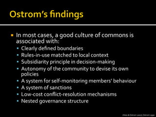 ¡  In	
  most	
  cases,	
  a	
  good	
  culture	
  of	
  commons	
  is	
  
associated	
  with:	
  
§  Clearly	
  deﬁned	
  boundaries	
  
§  Rules-­‐in-­‐use	
  matched	
  to	
  local	
  context	
  
§  Subsidiarity	
  principle	
  in	
  decision-­‐making	
  
§  Autonomy	
  of	
  the	
  community	
  to	
  devise	
  its	
  own	
  
policies	
  
§  A	
  system	
  for	
  self-­‐monitoring	
  members’	
  behaviour	
  
§  A	
  system	
  of	
  sanctions	
  
§  Low-­‐cost	
  conﬂict-­‐resolution	
  mechanisms	
  
§  Nested	
  governance	
  structure	
  
(Hess	
  &	
  Ostrom	
  2007);	
  Ostrom	
  1990	
  
 