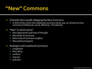 ¡  Charlotte	
  Hess	
  (2008):	
  Mapping	
  the	
  New	
  Commons	
  
§  A	
  shift	
  of	
  focus	
  from	
  the	
  traditional	
  commons	
  (land,	
  see,	
  air,	
  forests)	
  to	
  new	
  
commons	
  (intellectual,	
  social,	
  aﬀective,	
  “immaterial)	
  
¡  “New”	
  in	
  which	
  sense?	
  
§  New	
  approaches	
  and	
  lines	
  of	
  thought	
  
§  New	
  kinds	
  of	
  commons	
  
§  New	
  kinds	
  of	
  commons	
  conﬂicts	
  
§  New	
  political	
  projects	
  
¡  Analogies	
  with	
  traditional	
  commons:	
  	
  
§  congestion	
  
§  free	
  riding	
  
§  conﬂicts	
  
§  overuse	
  
§  pollution	
  
(Hess	
  2008;	
  Hess	
  &	
  Ostrom	
  2007)	
  
 