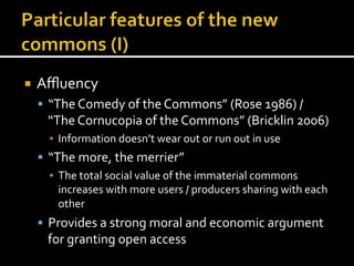 ¡  Aﬄuency	
  
§  “The	
  Comedy	
  of	
  the	
  Commons”	
  (Rose	
  1986)	
  /	
  
“The	
  Cornucopia	
  of	
  the	
  Commons”	
  (Bricklin	
  2006)	
  
▪  Information	
  doesn’t	
  wear	
  out	
  or	
  run	
  out	
  in	
  use	
  
§  “The	
  more,	
  the	
  merrier”	
  
▪  The	
  total	
  social	
  value	
  of	
  the	
  immaterial	
  commons	
  
increases	
  with	
  more	
  users	
  /	
  producers	
  sharing	
  with	
  each	
  
other	
  
§  Provides	
  a	
  strong	
  moral	
  and	
  economic	
  argument	
  
for	
  granting	
  open	
  access	
  
	
  
 