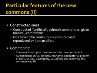 ¡  Constructed-­‐ness	
  
§  Constructed	
  (“artiﬁcial”,	
  cultural)	
  commons	
  vs.	
  given	
  
(natural)	
  commmons	
  
§  NCs	
  have	
  to	
  be	
  continuously	
  produced	
  and	
  
reproduced	
  by	
  human	
  eﬀort	
  
¡  Commoning	
  
▪  The	
  work	
  done	
  upon	
  the	
  commons	
  by	
  the	
  commoners	
  
▪  A	
  continuous	
  social,	
  cultural,	
  economic	
  and	
  material	
  process	
  
of	
  constructing,	
  developing,	
  sustaining	
  and	
  renewing	
  the	
  
common	
  wealth	
  
 