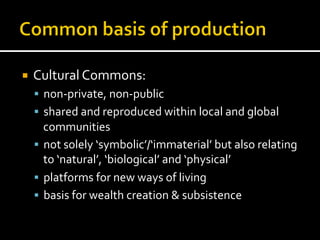 ¡  Cultural	
  Commons:	
  
§  non-­‐private,	
  non-­‐public	
  
§  shared	
  and	
  reproduced	
  within	
  local	
  and	
  global	
  
communities	
  
§  not	
  solely	
  ‘symbolic’/‘immaterial’	
  but	
  also	
  relating	
  
to	
  ‘natural’,	
  ‘biological’	
  and	
  ‘physical’	
  
§  platforms	
  for	
  new	
  ways	
  of	
  living	
  
§  basis	
  for	
  wealth	
  creation	
  &	
  subsistence	
  
 