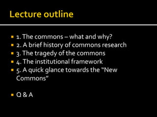 ¡  1.	
  The	
  commons	
  –	
  what	
  and	
  why?	
  
¡  2.	
  A	
  brief	
  history	
  of	
  commons	
  research	
  
¡  3.	
  The	
  tragedy	
  of	
  the	
  commons	
  
¡  4.	
  The	
  institutional	
  framework	
  
¡  5.	
  A	
  quick	
  glance	
  towards	
  the	
  “New	
  
Commons”	
  
¡  Q	
  &	
  A	
  
 