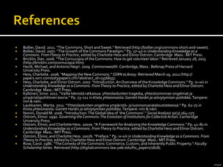 amg05k	
  
¡  Bollier,	
  David.	
  2011.	
  “The	
  Commons,	
  Short	
  and	
  Sweet.”	
  Retrieved	
  (http://bollier.org/commons-­‐short-­‐and-­‐sweet).	
  
¡  Bollier,	
  David.	
  2007.	
  “The	
  Growth	
  of	
  the	
  Commons	
  Paradigm.”	
  Pp.	
  27–40	
  in	
  Understanding	
  Knowledge	
  as	
  a	
  
Commons.	
  From	
  Theory	
  to	
  Practice,	
  edited	
  by	
  Charlotte	
  Hess	
  and	
  Elinor	
  Ostrom.	
  Cambridge	
  	
  Mass.:	
  MIT	
  Press.	
  
¡  Bricklin,	
  Dan.	
  2006.	
  “The	
  Cornucopia	
  of	
  the	
  Commons:	
  How	
  to	
  get	
  volunteer	
  labor.”	
  Retrieved	
  January	
  28,	
  2013	
  
(http://bricklin.com/cornucopia.htm).	
  
¡  Hardt,	
  Michael,	
  and	
  Antonio	
  Negri.	
  2009.	
  Commonwealth.	
  Cambridge,	
  Mass.:	
  Belknap	
  Press	
  of	
  Harvard	
  
University	
  Press.	
  
¡  Hess,	
  Charlotte.	
  2008.	
  “Mapping	
  the	
  New	
  Commons.”	
  SSRN	
  eLibrary.	
  Retrieved	
  March	
  19,	
  2012	
  (http://
papers.ssrn.com/sol3/papers.cfm?abstract_id=1356835).	
  
¡  Hess,	
  Charlotte,	
  and	
  Elinor	
  Ostrom.	
  2007.	
  “Introduction:	
  An	
  Overview	
  of	
  the	
  Knowledge	
  Commons.”	
  Pp.	
  ix–xiii	
  in	
  
Understanding	
  Knowledge	
  as	
  a	
  Commons.	
  From	
  Theory	
  to	
  Practice,	
  edited	
  by	
  Charlotte	
  Hess	
  and	
  Elinor	
  Ostrom.	
  
Cambridge	
  	
  Mass.:	
  MIT	
  Press.	
  
¡  Kyllönen,	
  Simo.	
  2011.	
  “Vailla	
  teknistä	
  ratkaisua:	
  yhteislaidunten	
  tragedia,	
  yhteistoiminnan	
  ongelmat	
  ja	
  
ympäristöpoliittinen	
  teoria.”	
  Pp.	
  73–111	
  in	
  Kiista	
  yhteismaista:	
  Garrett	
  Hardin	
  ja	
  selviytymisen	
  politiikka.	
  Tampere:	
  
niin	
  &	
  näin.	
  
¡  Laukkanen,	
  Marita.	
  2011.	
  “Yhteislaidunten	
  ongelma	
  ympäristö-­‐	
  ja	
  luonnonvarataloustieteessä.”	
  Pp.	
  61–72	
  in	
  
Kiista	
  yhteismaista:	
  Garrett	
  Hardin	
  ja	
  selviytymisen	
  politiikka.	
  Tampere:	
  niin	
  &	
  näin.	
  
¡  Nonini,	
  Donald	
  M.	
  2006.	
  “Introduction:	
  The	
  Global	
  Idea	
  of	
  ‘the	
  Commons’.”	
  Social	
  Analysis	
  50(3):164–177.	
  
¡  Ostrom,	
  Elinor.	
  1990.	
  Governing	
  the	
  Commons:	
  The	
  Evolution	
  of	
  Institutions	
  for	
  Collective	
  Action.	
  Cambridge	
  
University	
  Press.	
  
¡  Ostrom,	
  Elinor,	
  and	
  Charlotte	
  Hess.	
  2007a.	
  “A	
  Framework	
  for	
  Analyzing	
  the	
  Knowledge	
  Commons.”	
  Pp.	
  41–81	
  in	
  
Understanding	
  Knowledge	
  as	
  a	
  Commons.	
  From	
  Theory	
  to	
  Practice,	
  edited	
  by	
  Charlotte	
  Hess	
  and	
  Elinor	
  Ostrom.	
  
Cambridge	
  	
  Mass.:	
  MIT	
  Press.	
  
¡  Ostrom,	
  Elinor,	
  and	
  Charlotte	
  Hess.	
  2007b.	
  “Preface.”	
  Pp.	
  ix–xiii	
  in	
  Understanding	
  Knowledge	
  as	
  a	
  Commons.	
  From	
  
Theory	
  to	
  Practice,	
  edited	
  by	
  Charlotte	
  Hess	
  and	
  Elinor	
  Ostrom.	
  Cambridge	
  	
  Mass.:	
  MIT	
  Press.	
  
¡  Rose,	
  Carol.	
  1986.	
  “The	
  Comedy	
  of	
  the	
  Commons:	
  Commerce,	
  Custom,	
  and	
  Inherently	
  Public	
  Property.”	
  Faculty	
  
Scholarship	
  Series.	
  Retrieved	
  (http://digitalcommons.law.yale.edu/fss_papers/1828).	
  
 