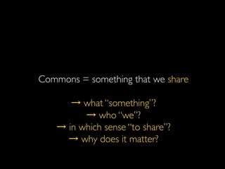 Commons = something that we share	

	

→ what “something”?	

→ who “we”?	

→ in which sense “to share”?	

→ why does it matter?	

 
