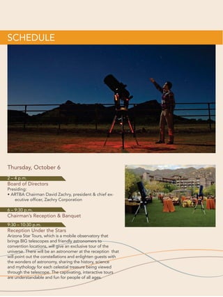 2016 ARTBA National Convention			 172016 ARTBA National Convention			 17
Thursday, October 6 (cont’d.)
10:30–11:45 a.m.
General Session:“Really Putting Safety
First”(1 PDH) - (Tucson Ballroom E)
Presiding:
ARTBA Chairman David Zachry, presi-
dent  CEO, Zachry Corporation	
Speakers:
•	 Ross Myers, chairman  CEO,Allan
Myers
•	 David Walls, president  CEO,
Austin Industries
•	 Bob Johnson, vice president
and director of safety, Granite
Construction
•	 Brad Sant, senior vice president of
safety  education,ARTBA
11:45 a.m.–Noon
Networking Break
(Tucson Ballroom Foyer)
Co-Sponsors:
H.W. Lochner, Inc., Ryan Transportation
and Wirtgen America
Noon–1 p.m.
General Session: Federal Legislative,
Regulatory Review  2017 Transportation
Construction Market Forecast
(1 PDH) – (Tucson Ballroom E)
Speakers:
•	 Dave Bauer, senior vice president
of government relations,ARTBA
•	 Nick Goldstein, vice president
of environmental  regulatory
affairs,ARTBA
•	 Dr.Alison Premo Black, chief
economist  senior vice president
of policy,ARTBA
1–2 p.m.
Buffet Lunch  ARTBA Student Video
Awards presentation (Tucson Salons F-J)
Student Video Presentation:
Una Connolly, vice president, safety 
environmental compliance,ARTBA
Co-Sponsors:
W.W. Clyde  Co. and Kraemer
North America
2–4 p.m.
Board of Directors (Tucson Salons A to D)
Presiding:
ARTBA Chairman David Zachry,
president  CEO, Zachry Corporation	
6–7:30 p.m.
Chairman’s Reception (Center Foyer)
Co-Sponsors:
Gannett Fleming and Vulcan
Materials Company
7:30–9:30 p.m.
Chairman’s Banquet (Tucson Salons F-J)
Hosted by Caterpillar Inc.
Presiding:
ARTBA Chairman David Zachry,
president  CEO, Zachry Corporation
Invocation:
James Madara, senior vice president,
Gannett Fleming, Inc.
National Anthem:
Tucson Boys Chorus
Dinner Entertainment Sponsor: HCSS
Entertainment:
Comedian Ron Pearson
Co-Sponsors:
Zachry Corporation,HNTB,John
Deere Construction  Forestry
Company,AECOM,WSP|Parsons
Brinckerhoff,Association of Equipment
Manufacturers,Skanska,Webber,Marsh,
and McKee Risk Management,Inc.
9:30–10:30 p.m.
Reception  Telescopes Under the Stars
(Ania Terrace  Ania Lawn)
PROGRAM OF EVENTS
 