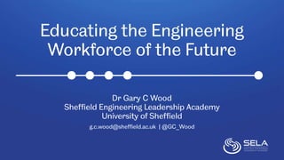 Educating the Engineering
Workforce of the Future
Dr Gary C Wood
Sheffield Engineering Leadership Academy
University of Sheffield
g.c.wood@sheffield.ac.uk | @GC_Wood
 