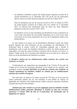 10
- les bénéfices distribués à partir des fonds propres figurant au bilan de la
société distributrice au 31 décembre 2013 tels qu’ils ont été mentionnés
dans les notes aux états financiers déposées au titre de l’année 2013 ;
Pour les entreprises qui ont un exercice ouvert en 2013 et clôturé en 2014,
les fonds propres exonérés de l’impôt sont ceux arrêtés au 31 décembre
2013, ils doivent être mentionnés dans les notes aux états financiers
déposées au titre de l’exercice 2013- 2014.
- les bénéfices ou les revenus distribués qui bénéficient d’une exonération en
vertu d’une convention de non double imposition ou en vertu d’une autre
convention ou de textes particuliers tel le cas de la législation relative aux
hydrocarbures.
La non retenue à la source sur les distributions effectuées à partir des fonds
propres figurant aux états financiers tel que sus-indiqué est subordonnée à la
distinction dans le procès verbal de l’assemblée générale qui a décidé la
distribution, entre la part des bénéfices distribués à partir des fonds propres non
imposables et la part des autres bénéfices concernés par la retenue à la source. A
défaut, l’impôt est dû sur le montant total distribué ou sur la base de la valeur des
biens en cas de distribution des bénéfices en nature.
b. Bénéfices réalisés par les établissements stables tunisiens des sociétés non
résidentes en Tunisie
Conformément aux dispositions du paragraphe II de l’article 29 du code de
l’impôt sur le revenu des personnes physiques et de l’impôt sur les sociétés, sont
considérés comme revenus distribués au profit des associés non résidents en
Tunisie notamment les bénéfices réalisés en Tunisie par les établissements
tunisiens des sociétés étrangères.
Sur cette base, la retenue à la source au taux de 15% due sur les revenus de
source tunisienne réalisés par les non résidents et non établis en Tunisie est
applicable aux bénéfices des établissements stables tunisiens présumés distribués
au profit des associés non résidents.
Sachant que cette retenue n’a pas été appliquée pour les bénéfices desdits
établissements stables présumés distribués et réalisés au titre des exercices
antérieurs à l’année 2015 du fait de l’exonération des dividendes par la
législation en vigueur.
 
