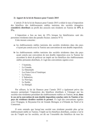 11
2) Apport de la loi de finances pour l’année 2015
L’article 25 de la loi de finances pour l’année 2015 a réduit le taux d’imposition
des bénéfices des établissements stables tunisiens des sociétés étrangères
considérés distribués au profit des associés non résidents en Tunisie de 15% à
5%.
L’imposition a lieu au taux de 25% lorsque les bénéficiaires sont des
personnes résidentes dans des paradis fiscaux. (annexe N°3)
Cette mesure concerne :
a- les établissements stables tunisiens des sociétés résidentes dans des pays
n’ayant pas conclu avec la Tunisie une convention de non double imposition.
b- les établissements stables tunisiens des sociétés résidentes dans des pays
ayant conclu une convention de non double imposition avec la Tunisie lui
accordant le droit de prélever un impôt sur les bénéfices des établissements
stables présumés distribués, il s’agit des conventions signées avec:
- l’Autriche,
- Le Canada,
- Le Danemark
- Les Etats-Unis d’Amérique
- La France,
- L’Indonésie,
- Le Norvège,
- Le Suède,
- Le Sénégal.
Par ailleurs, la loi de finances pour l’année 2015 a également prévu des
mesures permettant l’imposition des bénéfices distribués à l’étranger par les
sociétés non résidentes possédant des établissements stables en Tunisie, et ce, dans
le cas où la convention de non double imposition conclue entre la Tunisie et les
pays de résidence desdites sociétés le permet. Il s’agit des conventions signées
avec l’Espagne, le Royaume-Uni de Grande Bretagne et d’Irlande du Nord et le
Cameroun.
Il reste entendu que lorsqu’une société non résidente possède plus qu’un
établissement stable en Tunisie, l’impôt sur les bénéfices distribués, comme c’est le
cas de l’impôt sur les sociétés, est dû sur l’ensemble des bénéfices de tous les
 