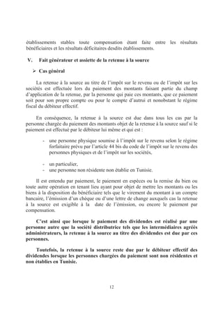 12
établissements stables toute compensation étant faite entre les résultats
bénéficiaires et les résultats déficitaires desdits établissements.
V. Fait générateur et assiette de la retenue à la source
Cas général
La retenue à la source au titre de l’impôt sur le revenu ou de l’impôt sur les
sociétés est effectuée lors du paiement des montants faisant partie du champ
d’application de la retenue, par la personne qui paie ces montants, que ce paiement
soit pour son propre compte ou pour le compte d’autrui et nonobstant le régime
fiscal du débiteur effectif.
En conséquence, la retenue à la source est due dans tous les cas par la
personne chargée du paiement des montants objet de la retenue à la source sauf si le
paiement est effectué par le débiteur lui même et qui est :
- une personne physique soumise à l’impôt sur le revenu selon le régime
forfaitaire prévu par l’article 44 bis du code de l’impôt sur le revenu des
personnes physiques et de l’impôt sur les sociétés,
- un particulier,
- une personne non résidente non établie en Tunisie.
Il est entendu par paiement, le paiement en espèces ou la remise du bien ou
toute autre opération en tenant lieu ayant pour objet de mettre les montants ou les
biens à la disposition du bénéficiaire tels que le virement du montant à un compte
bancaire, l’émission d’un chèque ou d’une lettre de change auxquels cas la retenue
à la source est exigible à la date de l’émission, ou encore le paiement par
compensation.
C’est ainsi que lorsque le paiement des dividendes est réalisé par une
personne autre que la société distributrice tels que les intermédiaires agréés
administrateurs, la retenue à la source au titre des dividendes est due par ces
personnes.
Toutefois, la retenue à la source reste due par le débiteur effectif des
dividendes lorsque les personnes chargées du paiement sont non résidentes et
non établies en Tunisie.
 