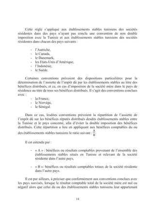 14
Cette règle s’applique aux établissements stables tunisiens des sociétés
résidentes dans des pays n’ayant pas conclu une convention de non double
imposition avec la Tunisie et aux établissements stables tunisiens des sociétés
résidentes dans chacun des pays suivants :
- l’Autriche,
- le Canada,
- le Danemark,
- les Etats-Unis d’Amérique,
- l’Indonésie,
- le Suède.
Certaines conventions prévoient des dispositions particulières pour la
détermination de l’assiette de l’impôt dû par les établissements stables au titre des
bénéfices distribués, et ce, en cas d’imposition de la société mère dans le pays de
résidence au titre de tous ses bénéfices distribués. Il s’agit des conventions conclues
avec :
- la France,
- le Norvège,
- le Sénégal.
Dans ce cas, lesdites conventions prévoient la répartition de l’assiette de
l’impôt dû sur les bénéfices réputés distribués desdits établissements stables entre
la Tunisie et le pays concerné, afin d’éviter la double imposition des bénéfices
distribués. Cette répartition a lieu en appliquant aux bénéfices comptables du ou
des établissements stables tunisiens le ratio suivant : .
Il est entendu par :
- « A » : bénéfices ou résultats comptables provenant de l’ensemble des
établissements stables situés en Tunisie et relevant de la société
résidente dans l’autre pays,
- « B »: bénéfices ou résultats comptables totaux de la société résidente
dans l’autre pays.
Il est par ailleurs, à préciser que conformément aux conventions conclues avec
les pays susvisés, lorsque le résultat comptable total de la société mère est nul ou
négatif alors que celui du ou des établissements stables tunisiens leur appartenant
 